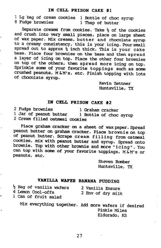 IN CELL PRISON CAKE #1 1 1g bag of cream cookies 1 Bottle of choc syrup 8 Fudge brownies 1 Tbsp of butter Separate creams from cookies. Take % of the cookies and crush into very small pieces, place on large sheet Of vax paper. Mix creams, butter and chocolate syrup 0 a creamy consistency, this is your icing. Pour small spread out to approx % inch thick. This is your cake base. Place four brownies on the base and then spread 2 layer of icing on top. Place the other four brownies on top of the others, then spread more icing on top. Sprinkle some of your favorite toppings such as some crushed peanuts, M&M’s, etc. Finish topping with lots of chocolate syrup. Kevin Zettner Huntsville, TX IN CELL PRISON CAKE #2 2 Fudge brownies 1 Graham cracker 1 Jar of peanut butter 1 Bottle of choc syrup 2 Cream filled catmeal cookies Place graham cracker on a sheet of wax paper. Spread peanut butter on graham cracker. Place brownie on top ©Of peanut butter. Scrape cream filling from catmeal cookies, mix with peanut butter and syrup. Spread onto brownie. Top with other brownie and more "icing" . You can top with some of your favorite toppings, M&M’s or peanuts, etc. Steven Bomber Huntsville, TX VANILLA WAFER BANANA PUDDING % Bag of vanilla wafers 2 Vanilla Ensure 4 Lemon Cool-offs 2 Env of dry milk 1 Can of fruit salad Mix everything together. Add more wafers if desired Pinkie Miles Eldorado, KS 27